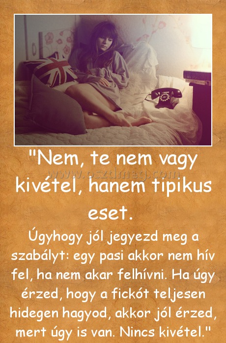 "Nem, te nem vagy kivétel, hanem tipikus eset. 
 
Úgyhogy jól jegyezd meg a szabályt: egy pasi akkor nem hív fel, ha nem akar felhívni. Ha úgy érzed, hogy a fickót teljesen hidegen hagyod, akkor jól érzed, mert úgy is van. Nincs kivétel.