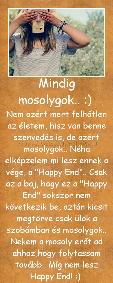 Mindig mosolygok.. :) 
 
Nem azért mert felhőtlen az életem, hisz van benne szenvedés is, de azért mosolygok.. Néha elképzelem mi lesz ennek a vége, a 