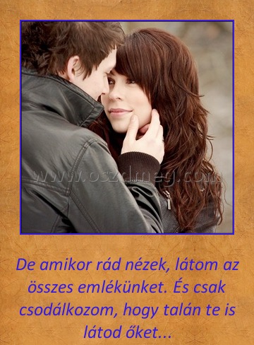 De amikor rádnézek
 
De amikor rád nézek, látom az összes emlékünket. És csak csodálkozom, hogy talán te is látod őket...