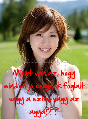 Miért van az
 
Miért van az, hogy minden jó csajnak foglalt vagy a szíve vagy az agya???