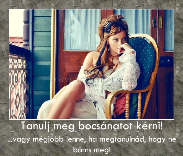 Tanulj meg bocsánatot kérni!
 
...vagy mégjobb lenne, ha megtanulnád, hogy ne bánts meg!