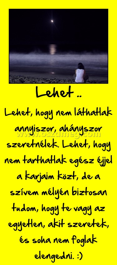Lehet ..
 
Lehet, hogy nem láthatlak annyiszor, ahányszor szeretnélek. Lehet, hogy nem tarthatlak egész éjjel a karjaim közt, de a szívem mélyén biztosan tudom, hogy te vagy az egyetlen, akit szeretek, és soha nem foglak elengedni. :)