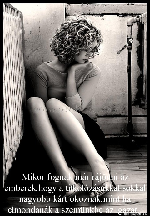 Mikor fognak már rájönni
 
Mikor fognak már rájönni az emberek,hogy a titkolózásukkal sokkal nagyobb kárt okoznak,mint ha elmondanák a szemünkbe az igazat..