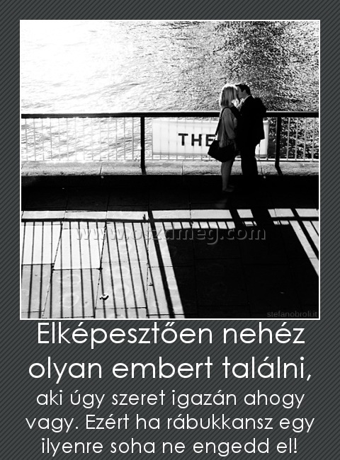 Elképesztően nehéz olyan embert találni,
 
aki úgy szeret igazán ahogy vagy. Ezért ha rábukkansz egy ilyenre soha ne engedd el!