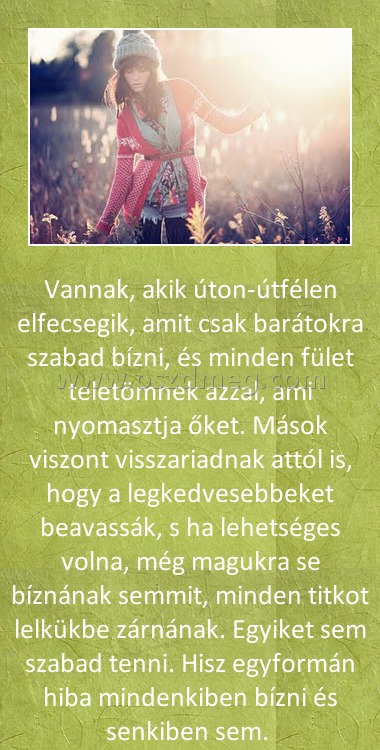 Vannak akik
 
Vannak, akik úton-útfélen elfecsegik, amit csak barátokra szabad bízni, és minden fület teletömnek azzal, ami nyomasztja őket. Mások viszont visszariadnak attól is, hogy a legkedvesebbeket beavassák, s ha lehetséges volna, még magukra se bíznának semmit, minden titkot lelkükbe zárnának. Egyiket sem szabad tenni. Hisz egyformán hiba mindenkiben bízni és senkiben sem. 