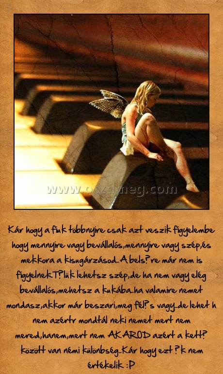 Fiúk
 
Kár hogy a fiuk többnyire csak azt veszik figyelembe hogy mennyire vagy bevállalós,mennyire vagy szép,és mekkora a kisugárzásod..A belsőre már nem is figyelnek.Tőlük lehetsz szép,de ha nem vagy elég bevállalós,mehetsz a kukába..ha valamire nemet mondasz,akkor már beszari,meg félős vagy..de lehet h nem azértr mondtál neki nemet mert nem mered,hanem,mert nem AKAROD azért a kettő között van némi különbség..Kár hogy ezt ők nem értékelik. :P