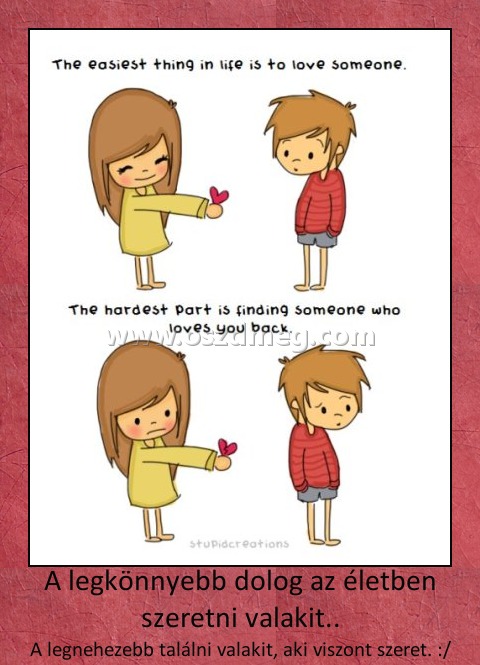 A legkönnyebb dolog az életben szeretni valakit..
 
A legnehezebb találni valakit, aki viszont szeret. :/