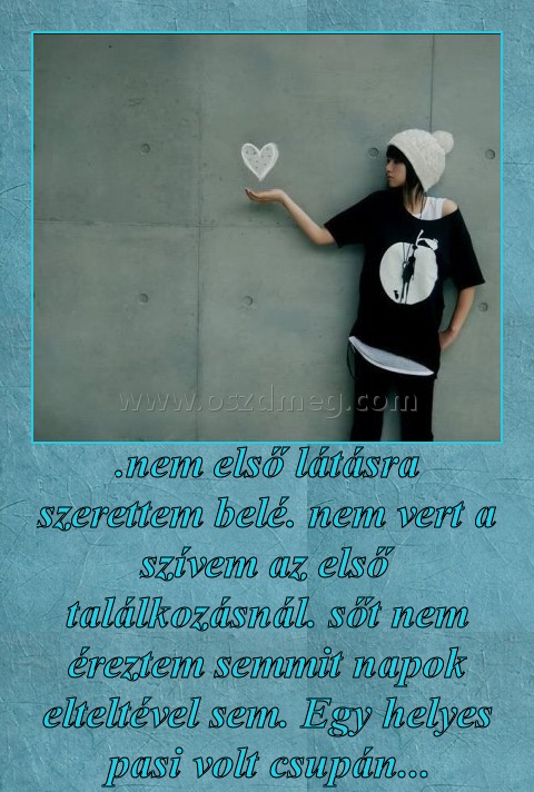 .nem első látásra szerettem belé. nem vert a szívem az első találkozásnál. sőt nem éreztem semmit napok elteltével sem. Egy helyes pasi volt csupán...
 
