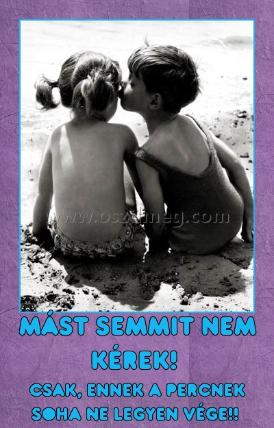 mást semmit nem kérek! 
 
csak, ennek a percnek soha ne legyen vége!! 