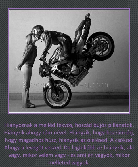 
 
Hiányoznak a melléd fekvős, hozzád bújós pillanatok. Hiányzik ahogy rám nézel. Hiányzik, hogy hozzám érj, hogy magadhoz húzz, hiányzik az ölelésed. A csókod. Ahogy a levegőt veszed. De leginkább az hiányzik, aki vagy, mikor velem vagy - és ami én vagyok, mikor melleted vagyok.