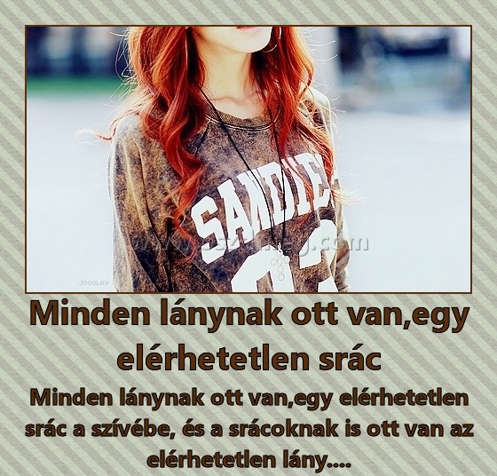 Minden lánynak ott van,egy elérhetetlen srác
 
Minden lánynak ott van,egy elérhetetlen srác a szívébe, és a srácoknak is ott van az elérhetetlen lány....