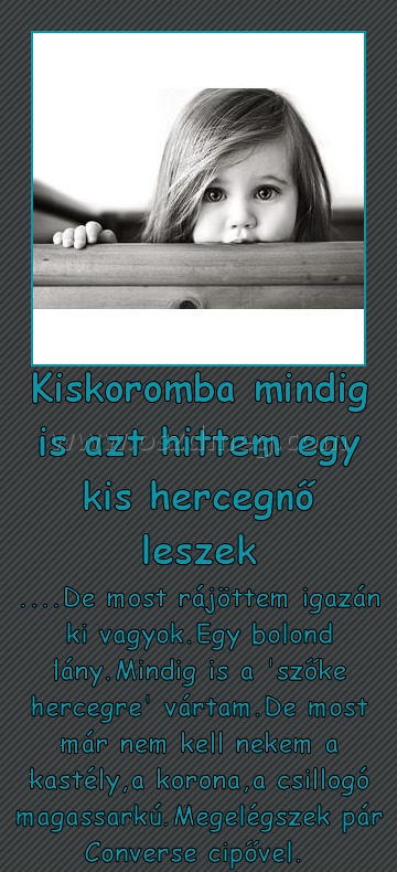Kiskoromba mindig is azt hittem egy kis hercegnő leszek
 
....De most rájöttem igazán ki vagyok.Egy bolond lány.Mindig is a 'szőke hercegre' vártam.De most már nem kell nekem a kastély,a korona,a csillogó magassarkú.Megelégszek pár Converse cipővel. 