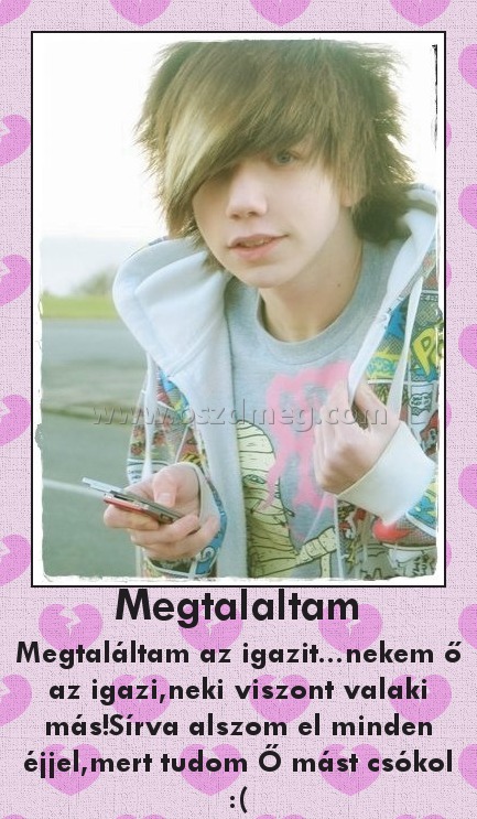 Megtalaltam
 
Megtaláltam az igazit...nekem ő az igazi,neki viszont valaki más!Sírva alszom el minden éjjel,mert tudom Ő mást csókol :(