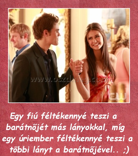 Féltékenység
 
Egy fiú féltékennyé teszi a barátnőjét más lányokkal, míg egy úriember féltékennyé teszi a többi lányt a barátnőjével.. ;)