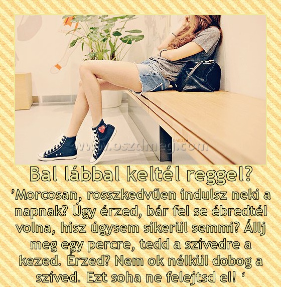 Bal lábbal keltél reggel?
 
’Morcosan, rosszkedvűen indulsz neki a napnak? Úgy érzed, bár fel se ébredtél volna, hisz úgysem sikerül semmi? Állj meg egy percre, tedd a szívedre a kezed. Érzed? Nem ok nélkül dobog a szíved. Ezt soha ne felejtsd el! ‘