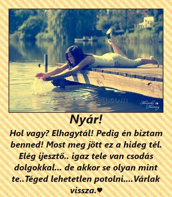 Nyár!
 
Hol vagy? Elhagytál! Pedig én biztam benned! Most meg jött ez a hideg tél. Elég ijesztő.. igaz tele van csodás dolgokkal... de akkor se olyan mint te..Téged lehetetlen potolni....Várlak vissza.♥