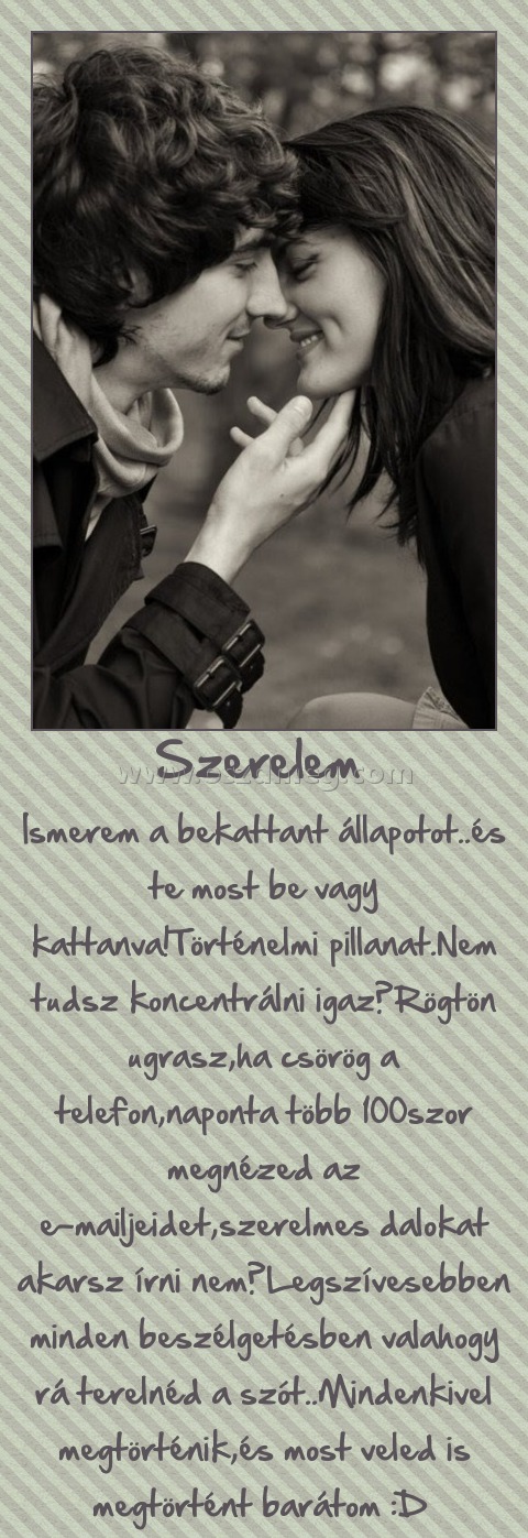 Szerelem 
 
Ismerem a bekattant állapotot..és te most be vagy kattanva!Történelmi pillanat.Nem tudsz koncentrálni igaz?Rögtön ugrasz,ha csörög a telefon,naponta több 100szor megnézed az e-mailjeidet,szerelmes dalokat akarsz írni nem?Legszívesebben minden beszélgetésben valahogy rá terelnéd a szót..Mindenkivel megtörténik,és most veled is megtörtént barátom :D 