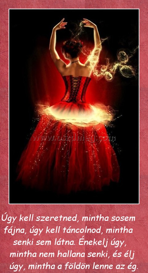 Úgy kell szeretned
 
  Úgy kell szeretned, mintha sosem fájna, úgy kell táncolnod, mintha senki sem látna. Énekelj úgy, mintha nem hallana senki, és élj úgy, mintha a földön lenne az ég.