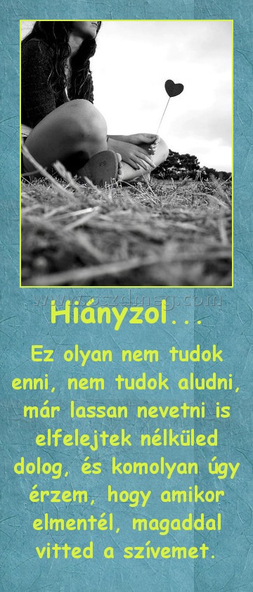 Hiányzol...
 
Ez olyan nem tudok enni, nem tudok aludni, már lassan nevetni is elfelejtek nélküled dolog, és komolyan úgy érzem, hogy amikor elmentél, magaddal vitted a szívemet.