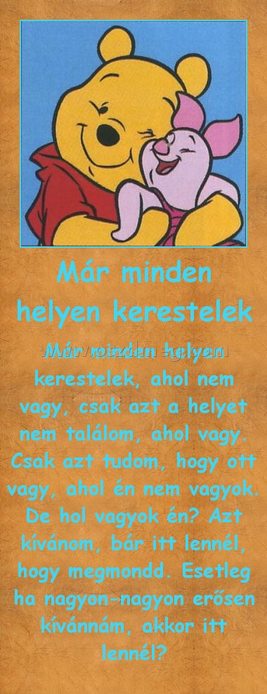 Már minden helyen kerestelek
 
Már minden helyen kerestelek, ahol nem vagy, csak azt a helyet nem találom, ahol vagy. Csak azt tudom, hogy ott vagy, ahol én nem vagyok. De hol vagyok én? Azt kívánom, bár itt lennél, hogy megmondd. Esetleg ha nagyon-nagyon erősen kívánnám, akkor itt lennél?