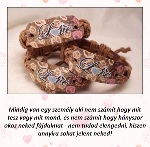 Mindig van egy személy
 
Mindig van egy személy aki nem számít hogy mit tesz vagy mit mond, és nem számít hogy hányszor okoz neked fájdalmat - nem tudod elengedni, hiszen annyira sokat jelent neked!