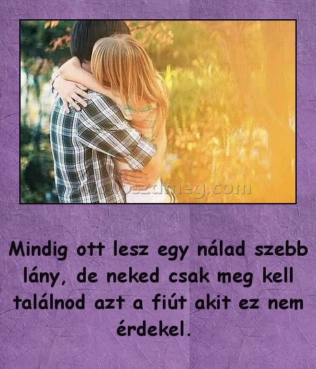 Mindig ott lesz egy nálad szebb lány
 
Mindig ott lesz egy nálad szebb lány, de neked csak meg kell találnod azt a fiút akit ez nem érdekel. 