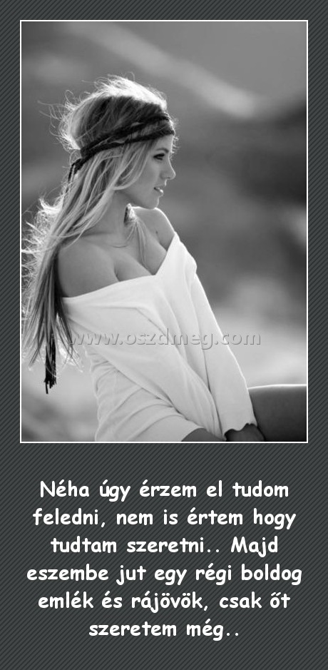 Néha úgy érzem
 
Néha úgy érzem el tudom feledni, nem is értem hogy tudtam szeretni.. Majd eszembe jut egy régi boldog emlék és rájövök, csak őt szeretem még..