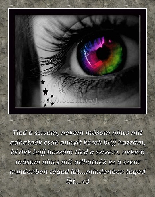 Tied a szívem
 
Tied a szívem, nekem másom nincs mit adhatnék csak annyit kérek bújj hozzám, kérlek bújj hozzám tied a szívem, nekem másom nincs mit adhatnék ez a szem mindenben téged lát...mindenben téged lát...<3