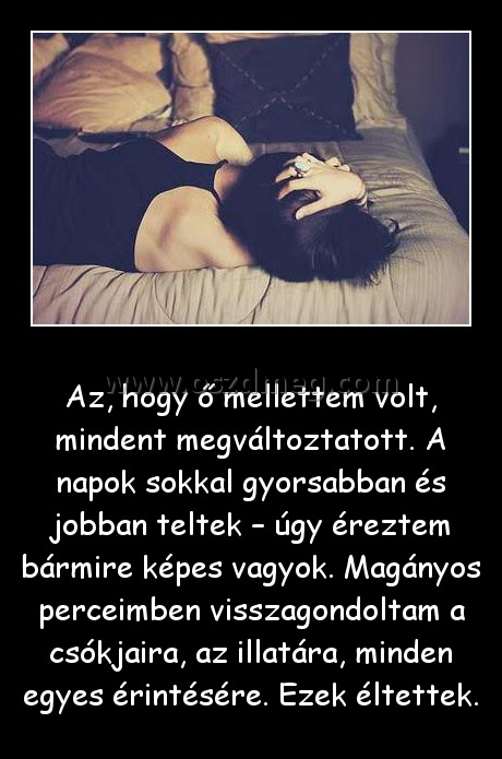 Az, hogy ő mellettem volt
 
Az, hogy ő mellettem volt, mindent megváltoztatott. A napok sokkal gyorsabban és jobban teltek – úgy éreztem bármire képes vagyok. Magányos perceimben visszagondoltam a csókjaira, az illatára, minden egyes érintésére. Ezek éltettek.