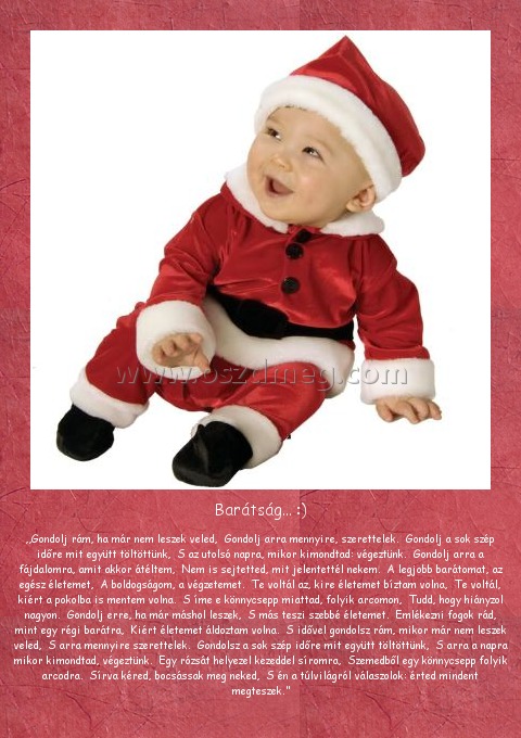 Barátság... :)
 
„Gondolj rám, ha már nem leszek veled,  Gondolj arra mennyire, szerettelek.  Gondolj a sok szép időre mit együtt töltöttünk,  S az utolsó napra, mikor kimondtad: végeztünk.  Gondolj arra a fájdalomra, amit akkor átéltem,  Nem is sejtetted, mit jelentettél nekem.  A legjobb barátomat, az egész életemet,  A boldogságom, a végzetemet.  Te voltál az, kire életemet bíztam volna,  Te voltál, kiért a pokolba is mentem volna.  S íme e könnycsepp miattad, folyik arcomon,  Tudd, hogy hiányzol nagyon.  Gondolj erre, ha már máshol leszek,  S más teszi szebbé életemet.  Emlékezni fogok rád, mint egy régi barátra,  Kiért életemet áldoztam volna.  S idővel gondolsz rám, mikor már nem leszek veled,  S arra mennyire szerettelek.  Gondolsz a sok szép időre mit együtt töltöttünk,  S arra a napra mikor kimondtad, végeztünk.  Egy rózsát helyezel kezeddel síromra,  Szemedből egy könnycsepp folyik arcodra.  Sírva kéred, bocsássak meg neked,  S én a túlvilágról válaszolok: érted mindent megteszek.”