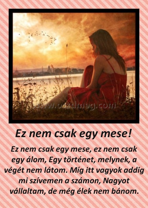 Ez nem csak egy mese! 
 
Ez nem csak egy mese, ez nem csak egy álom, Egy történet, melynek, a végét nem látom. Míg itt vagyok addig mi szívemen a számon, Nagyot vállaltam, de még élek nem bánom.