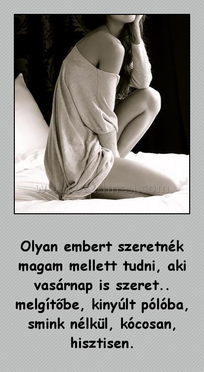 Olyan embert szeretnék magam mellett tudni
 
Olyan embert szeretnék magam mellett tudni, aki vasárnap is szeret.. melgítőbe, kinyúlt pólóba, smink nélkül, kócosan, hisztisen.