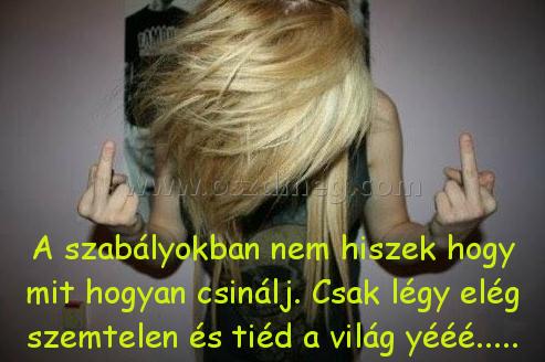 A szabályokban nem hiszek
 
A szabályokban nem hiszek hogy mit hogyan csinálj. Csak légy elég szemtelen és tiéd a világ yééé.....