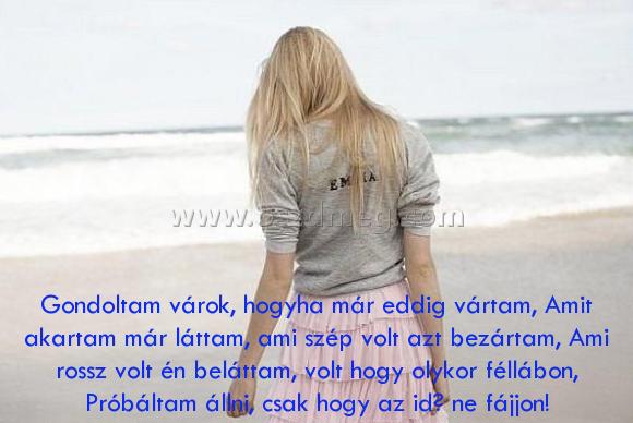 Gondoltam várok
 
Gondoltam várok, hogyha már eddig vártam, Amit akartam már láttam, ami szép volt azt bezártam, Ami rossz volt én beláttam, volt hogy olykor féllábon, Próbáltam állni, csak hogy az idő ne fájjon!
