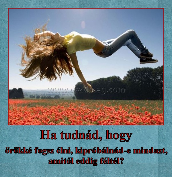 Ha tudnád, hogy
 
örökké fogsz élni, kipróbálnád-e mindazt, amitől eddig féltél?