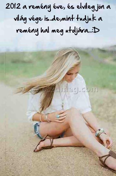 2012 a remény éve
 
2012 a remény éve, és elvileg jön a világ vége is..de,mint tudjuk a remény hal meg utoljára...:D
