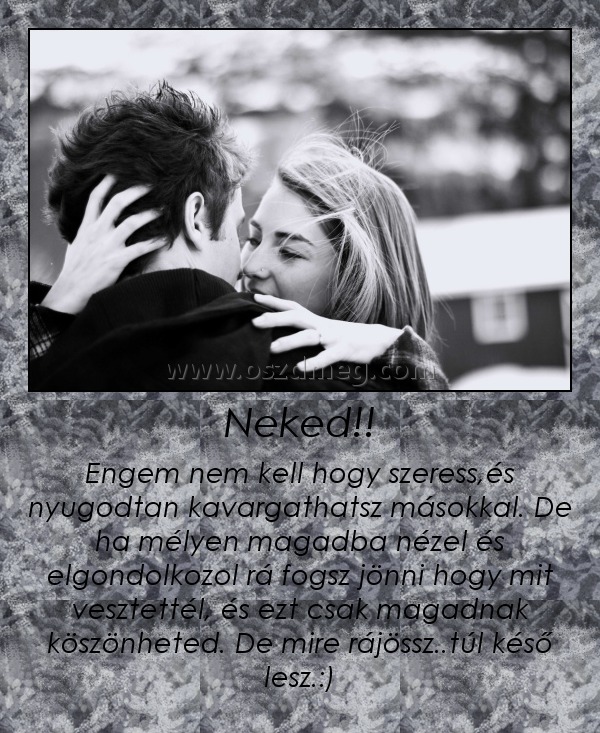 Neked!!
 
Engem nem kell hogy szeress,és nyugodtan kavargathatsz másokkal. De ha mélyen magadba nézel és elgondolkozol rá fogsz jönni hogy mit vesztettél, és ezt csak magadnak köszönheted. De mire rájössz..túl késő lesz.:)