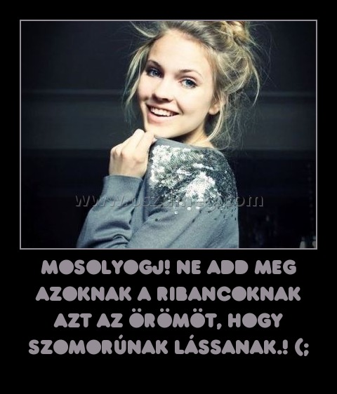 mosolyogj! Ne add meg azoknak a ribancoknak azt az örömöt, hogy szomorúnak lássanak.! (;
 
