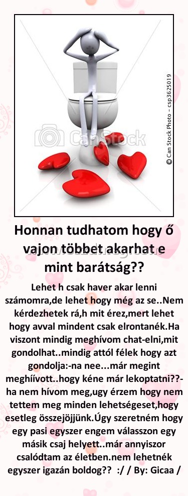 Honnan tudhatom hogy ő vajon többet akarhat e mint barátság??
 
Lehet h csak haver akar lenni számomra,de lehet hogy még az se..Nem kérdezhetek rá,h mit érez,mert lehet hogy avval mindent csak elrontanék.Ha viszont mindig meghívom chat-elni,mit gondolhat..mindig attól félek hogy azt gondolja:-na nee...már megint meghíívott..hogy kéne már lekoptatni??- ha nem hívom meg,ugy érzem hogy nem tettem meg minden lehetségeset,hogy esetleg összejöjjünk.Úgy szeretném hogy egy pasi egyszer engem válasszon egy másik csaj helyett..már annyiszor csalódtam az életben.nem lehetnék egyszer igazán boldog??  :/ / By: Gicaa /
