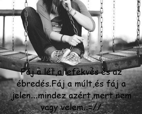 Fáj a lét
 
Fáj a lét,a lefekvés és az ébredés.Fáj a múlt,és fáj a jelen...mindez azért,mert nem vagy velem..=//