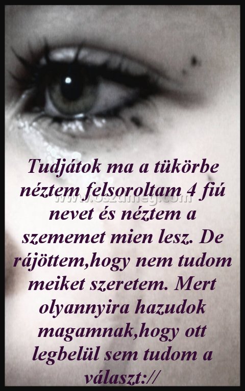 Tudjátok ma a tükörbe
 
Tudjátok ma a tükörbe néztem felsoroltam 4 fiú nevet és néztem a szememet mien lesz. De rájöttem,hogy nem tudom meiket szeretem. Mert olyannyira hazudok magamnak,hogy ott legbelül sem tudom a választ://