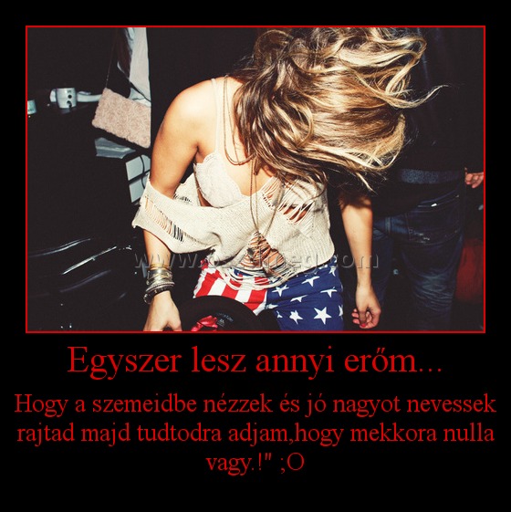 Egyszer lesz annyi erőm...
 
Hogy a szemeidbe nézzek és jó nagyot nevessek rajtad majd tudtodra adjam,hogy mekkora nulla vagy.!" ;O