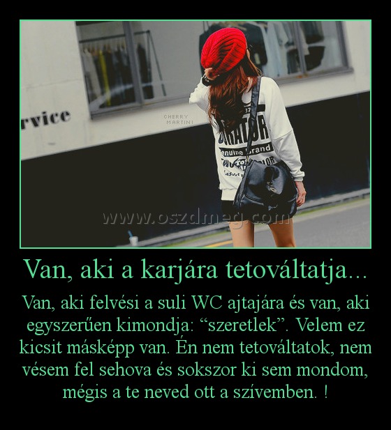 Van, aki a karjára tetováltatja...
 
Van, aki felvési a suli WC ajtajára és van, aki egyszerűen kimondja: “szeretlek”. Velem ez kicsit másképp van. Én nem tetováltatok, nem vésem fel sehova és sokszor ki sem mondom, mégis a te neved ott a szívemben. !