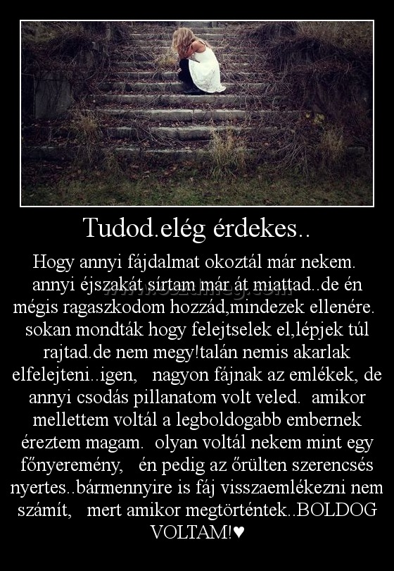 Tudod.elég érdekes..
 
Hogy annyi fájdalmat okoztál már nekem.  annyi éjszakát sírtam már át miattad..de én mégis ragaszkodom hozzád,mindezek ellenére.  sokan mondták hogy felejtselek el,lépjek túl rajtad.de nem megy!talán nemis akarlak elfelejteni..igen,   nagyon fájnak az emlékek, de annyi csodás pillanatom volt veled.  amikor mellettem voltál a legboldogabb embernek éreztem magam.  olyan voltál nekem mint egy főnyeremény,   én pedig az őrülten szerencsés nyertes..bármennyire is fáj visszaemlékezni nem számít,   mert amikor megtörténtek..BOLDOG VOLTAM!♥
