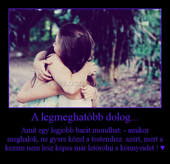 A legmeghatóbb dolog...
 
Amit egy legjobb barát mondhat: - amikor meghalok, ne gyere közel a testemhez. azért, mert a kezem nem lesz képes már letörölni a könnyeidet ! ♥