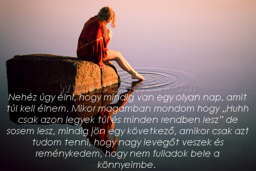 Nehéz úgy élni
 
Nehéz úgy élni, hogy mindig van egy olyan nap, amit túl kell élnem. Mikor magamban mondom hogy „Huhh csak azon legyek túl és minden rendben lesz” de sosem lesz, mindig jön egy következő, amikor csak azt tudom tenni, hogy nagy levegőt veszek és reménykedem, hogy nem fulladok bele a könnyeimbe. 