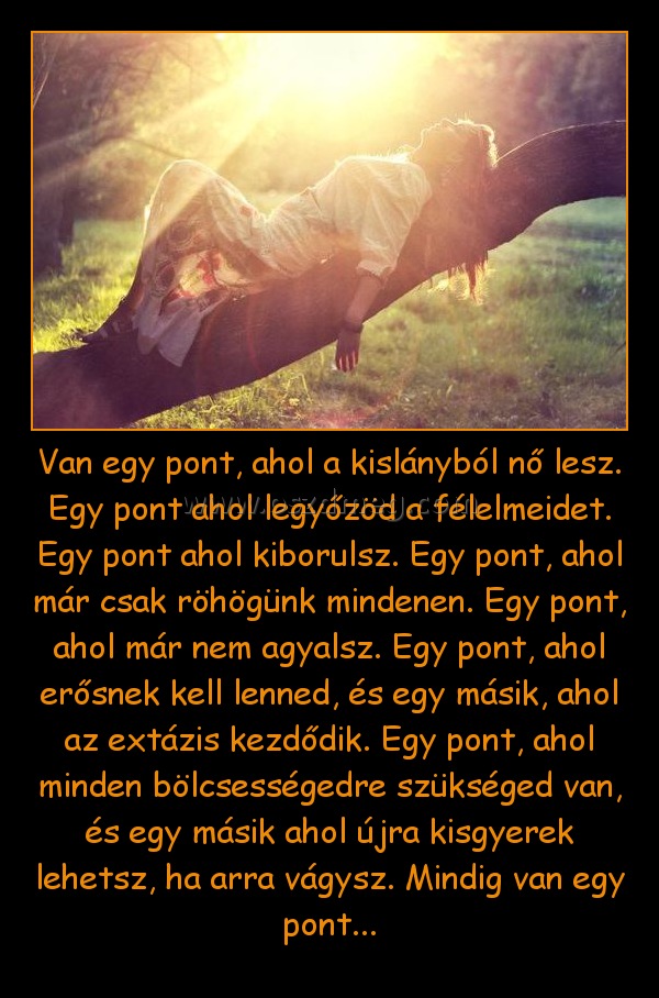 Van egy pont, ahol a kislányból nő lesz. Egy pont ahol legyőzöd a félelmeidet. Egy pont ahol kiborulsz. Egy pont, ahol már csak röhögünk mindenen. Egy pont, ahol már nem agyalsz. Egy pont, ahol erősnek kell lenned, és egy másik, ahol az extázis kezdődik. 
 
