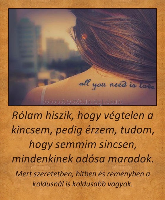 Rólam hiszik, hogy végtelen a kincsem, pedig érzem, tudom, hogy semmim sincsen, mindenkinek adósa maradok.
 
Mert szeretetben, hitben és reményben a koldusnál is koldusabb vagyok.