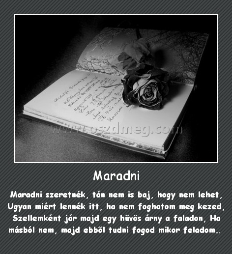 Maradni
 
Maradni szeretnék, tán nem is baj, hogy nem lehet, Ugyan miért lennék itt, ha nem foghatom meg kezed, Szellemként jár majd egy hűvös árny a faladon, Ha másból nem, majd ebből tudni fogod mikor feladom… 
