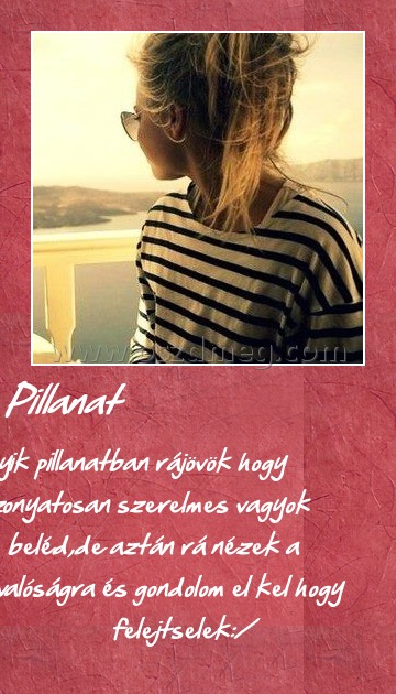 Pillanat
 
Egyik pillanatban rájövök hogy iszonyatosan szerelmes vagyok beléd,de aztán rá nézek a valóságra és gondolom el kel hogy felejtselek:/